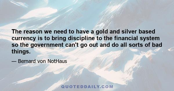 The reason we need to have a gold and silver based currency is to bring discipline to the financial system so the government can't go out and do all sorts of bad things.