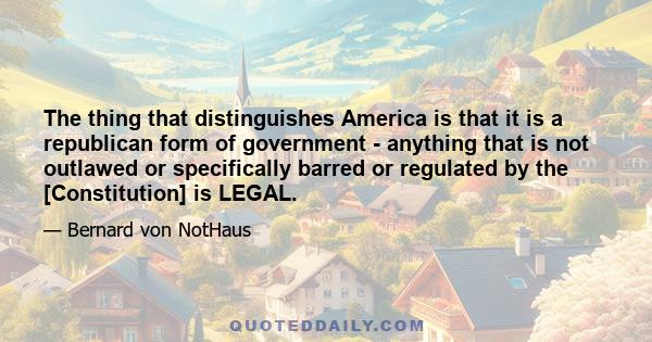 The thing that distinguishes America is that it is a republican form of government - anything that is not outlawed or specifically barred or regulated by the [Constitution] is LEGAL.