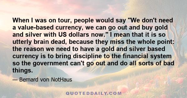 When I was on tour, people would say We don't need a value-based currency, we can go out and buy gold and silver with US dollars now. I mean that it is so utterly brain dead, because they miss the whole point: the