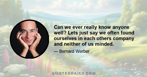 Can we ever really know anyone well? Lets just say we often found ourselves in each others company and neither of us minded.