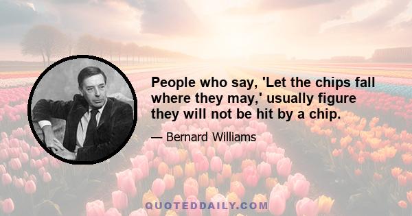 People who say, 'Let the chips fall where they may,' usually figure they will not be hit by a chip.