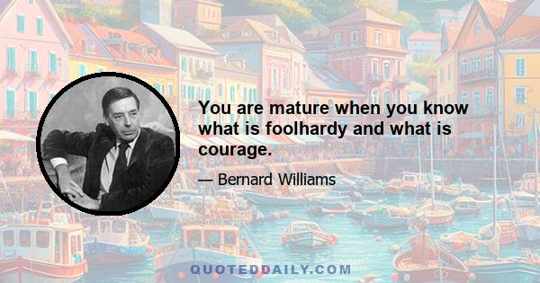 You are mature when you know what is foolhardy and what is courage.