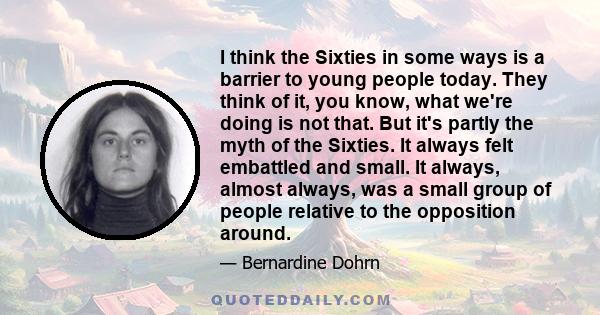 I think the Sixties in some ways is a barrier to young people today. They think of it, you know, what we're doing is not that. But it's partly the myth of the Sixties. It always felt embattled and small. It always,