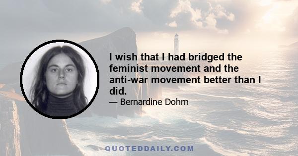 I wish that I had bridged the feminist movement and the anti-war movement better than I did.