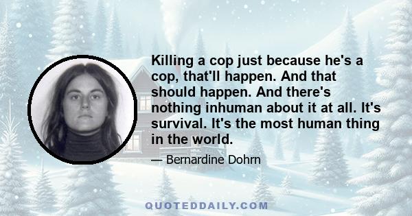 Killing a cop just because he's a cop, that'll happen. And that should happen. And there's nothing inhuman about it at all. It's survival. It's the most human thing in the world.