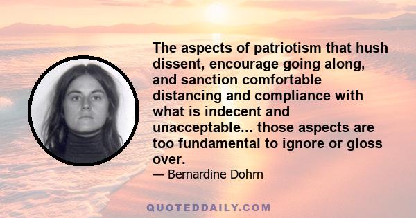 The aspects of patriotism that hush dissent, encourage going along, and sanction comfortable distancing and compliance with what is indecent and unacceptable... those aspects are too fundamental to ignore or gloss over.