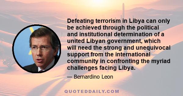 Defeating terrorism in Libya can only be achieved through the political and institutional determination of a united Libyan government, which will need the strong and unequivocal support from the international community