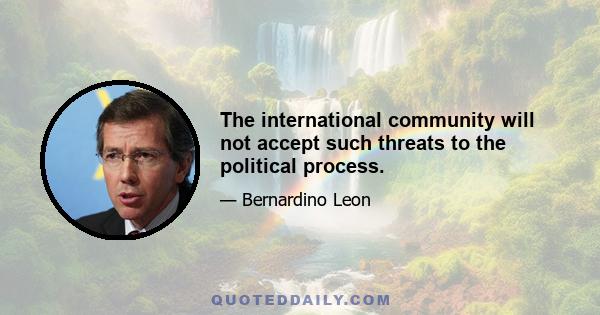 The international community will not accept such threats to the political process.