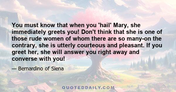 You must know that when you 'hail' Mary, she immediately greets you! Don't think that she is one of those rude women of whom there are so many-on the contrary, she is utterly courteous and pleasant. If you greet her,