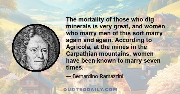 The mortality of those who dig minerals is very great, and women who marry men of this sort marry again and again. According to Agricola, at the mines in the Carpathian mountains, women have been known to marry seven