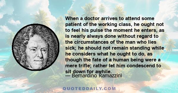 When a doctor arrives to attend some patient of the working class, he ought not to feel his pulse the moment he enters, as is nearly always done without regard to the circumstances of the man who lies sick; he should