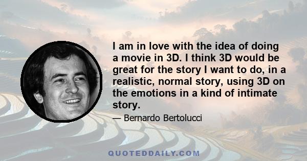 I am in love with the idea of doing a movie in 3D. I think 3D would be great for the story I want to do, in a realistic, normal story, using 3D on the emotions in a kind of intimate story.