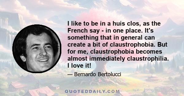 I like to be in a huis clos, as the French say - in one place. It's something that in general can create a bit of claustrophobia. But for me, claustrophobia becomes almost immediately claustrophilia. I love it!