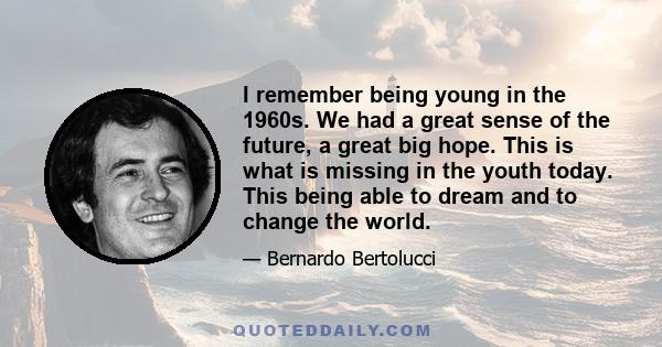 I remember being young in the 1960s. We had a great sense of the future, a great big hope. This is what is missing in the youth today. This being able to dream and to change the world.