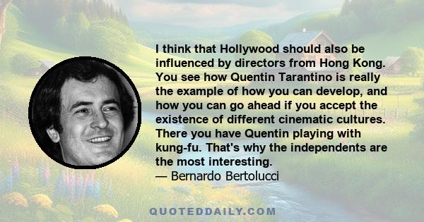 I think that Hollywood should also be influenced by directors from Hong Kong. You see how Quentin Tarantino is really the example of how you can develop, and how you can go ahead if you accept the existence of different 