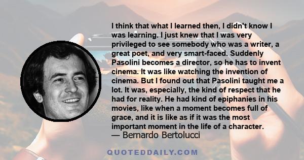 I think that what I learned then, I didn't know I was learning. I just knew that I was very privileged to see somebody who was a writer, a great poet, and very smart-faced. Suddenly Pasolini becomes a director, so he