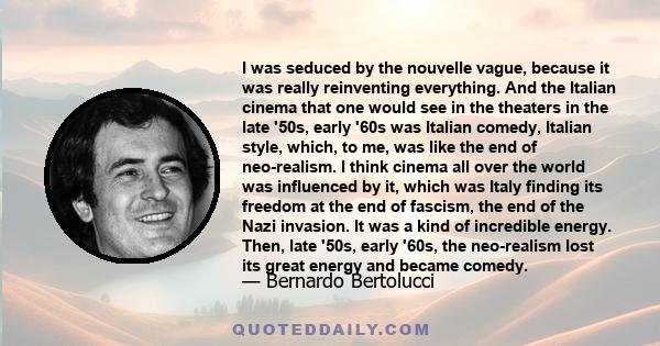 I was seduced by the nouvelle vague, because it was really reinventing everything. And the Italian cinema that one would see in the theaters in the late '50s, early '60s was Italian comedy, Italian style, which, to me,