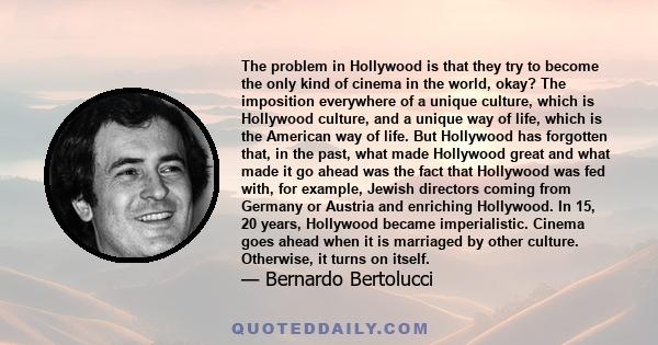 The problem in Hollywood is that they try to become the only kind of cinema in the world, okay? The imposition everywhere of a unique culture, which is Hollywood culture, and a unique way of life, which is the American