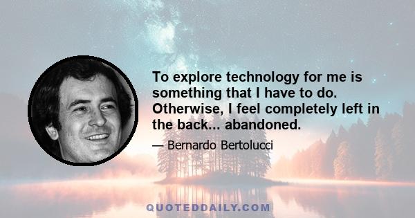 To explore technology for me is something that I have to do. Otherwise, I feel completely left in the back... abandoned.