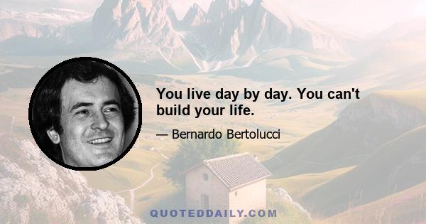 You live day by day. You can't build your life.