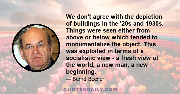 We don't agree with the depiction of buildings in the '20s and 1930s. Things were seen either from above or below which tended to monumentalize the object. This was exploited in terms of a socialistic view - a fresh