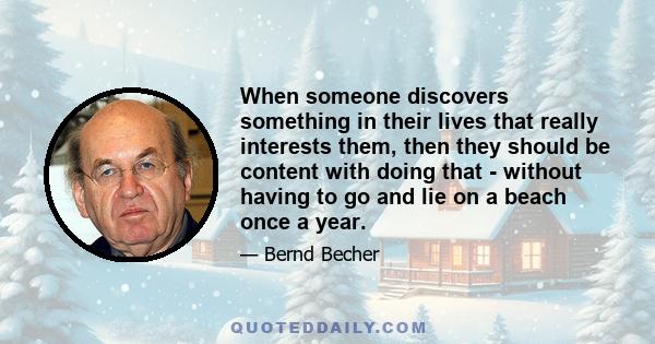 When someone discovers something in their lives that really interests them, then they should be content with doing that - without having to go and lie on a beach once a year.