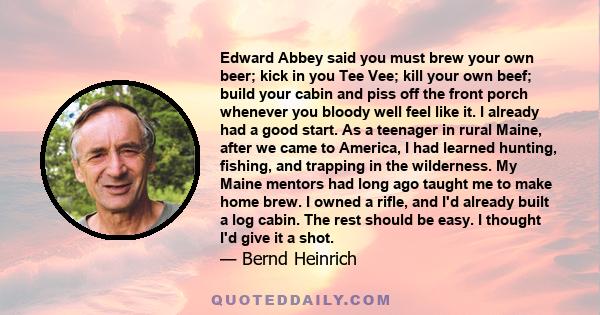 Edward Abbey said you must brew your own beer; kick in you Tee Vee; kill your own beef; build your cabin and piss off the front porch whenever you bloody well feel like it. I already had a good start. As a teenager in