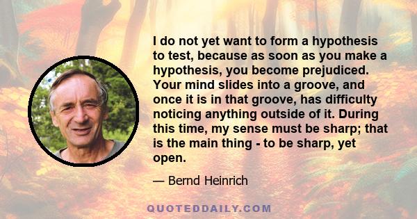 I do not yet want to form a hypothesis to test, because as soon as you make a hypothesis, you become prejudiced. Your mind slides into a groove, and once it is in that groove, has difficulty noticing anything outside of 