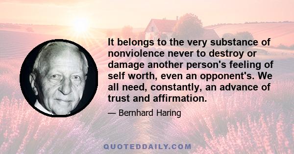 It belongs to the very substance of nonviolence never to destroy or damage another person's feeling of self worth, even an opponent's. We all need, constantly, an advance of trust and affirmation.