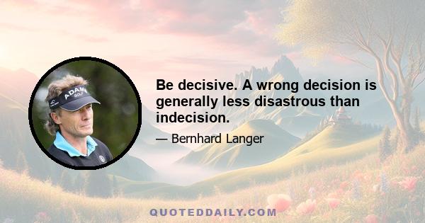 Be decisive. A wrong decision is generally less disastrous than indecision.