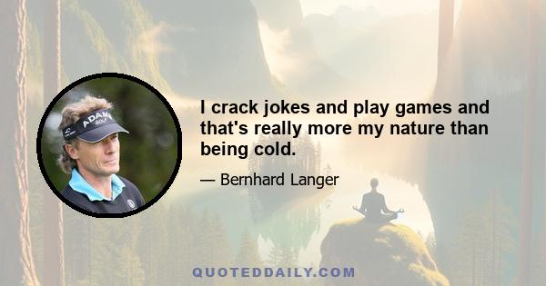 I crack jokes and play games and that's really more my nature than being cold.