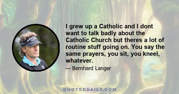 I grew up a Catholic and I dont want to talk badly about the Catholic Church but theres a lot of routine stuff going on. You say the same prayers, you sit, you kneel, whatever.