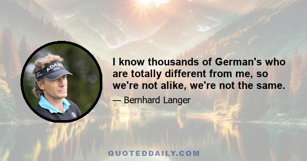 I know thousands of German's who are totally different from me, so we're not alike, we're not the same.