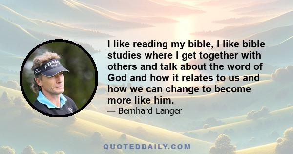 I like reading my bible, I like bible studies where I get together with others and talk about the word of God and how it relates to us and how we can change to become more like him.