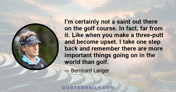 I'm certainly not a saint out there on the golf course. In fact, far from it. Like when you make a three-putt and become upset. I take one step back and remember there are more important things going on in the world