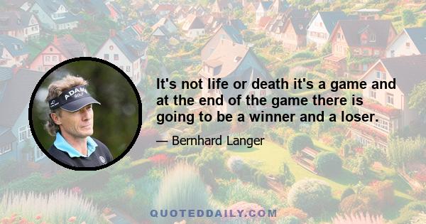 It's not life or death it's a game and at the end of the game there is going to be a winner and a loser.