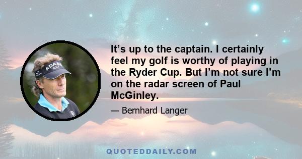 It’s up to the captain. I certainly feel my golf is worthy of playing in the Ryder Cup. But I’m not sure I’m on the radar screen of Paul McGinley.