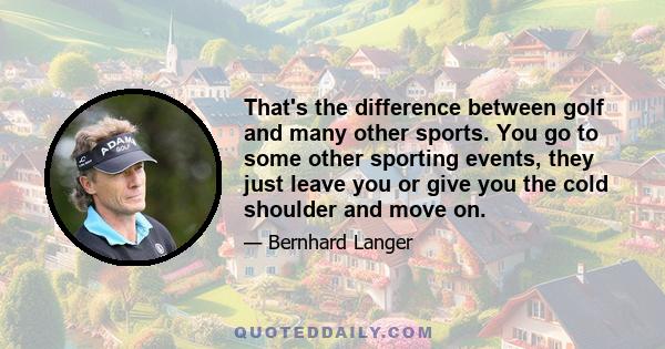 That's the difference between golf and many other sports. You go to some other sporting events, they just leave you or give you the cold shoulder and move on.