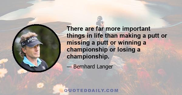 There are far more important things in life than making a putt or missing a putt or winning a championship or losing a championship.