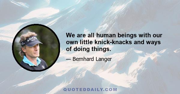 We are all human beings with our own little knick-knacks and ways of doing things.