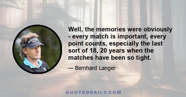 Well, the memories were obviously - every match is important, every point counts, especially the last sort of 18, 20 years when the matches have been so tight.