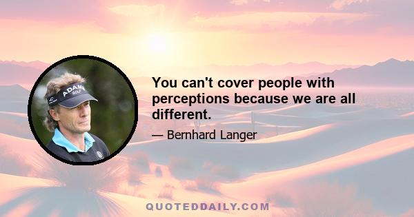 You can't cover people with perceptions because we are all different.