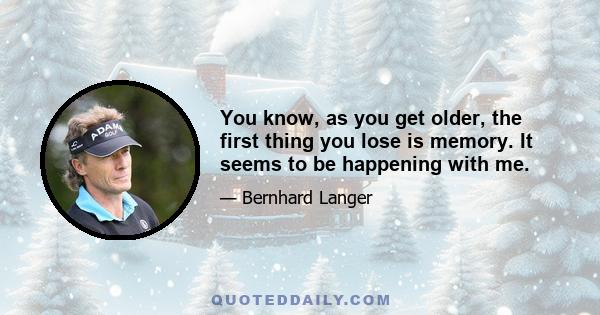 You know, as you get older, the first thing you lose is memory. It seems to be happening with me.