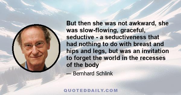 But then she was not awkward, she was slow-flowing, graceful, seductive - a seductiveness that had nothing to do with breast and hips and legs, but was an invitation to forget the world in the recesses of the body