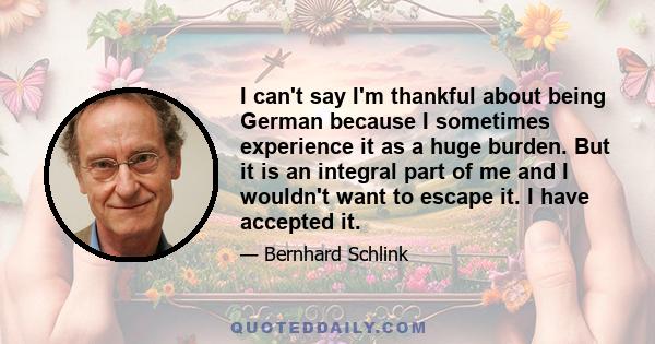 I can't say I'm thankful about being German because I sometimes experience it as a huge burden. But it is an integral part of me and I wouldn't want to escape it. I have accepted it.