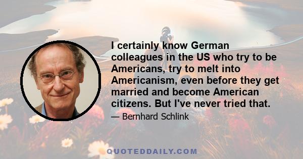 I certainly know German colleagues in the US who try to be Americans, try to melt into Americanism, even before they get married and become American citizens. But I've never tried that.