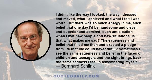 I didn't like the way I looked, the way I dressed and moved, what I achieved and what I felt I was worth. But there was so much energy in me, such belief that one day I'd be handsome and clever and superior and admired, 