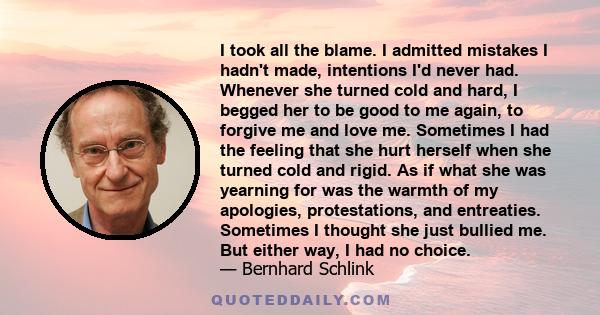 I took all the blame. I admitted mistakes I hadn't made, intentions I'd never had. Whenever she turned cold and hard, I begged her to be good to me again, to forgive me and love me. Sometimes I had the feeling that she