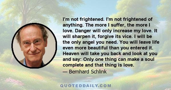 I'm not frightened. I'm not frightened of anything. The more I suffer, the more I love. Danger will only increase my love. It will sharpen it, forgive its vice. I will be the only angel you need. You will leave life