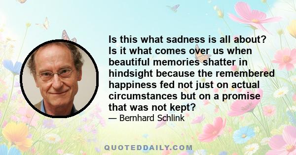 Is this what sadness is all about? Is it what comes over us when beautiful memories shatter in hindsight because the remembered happiness fed not just on actual circumstances but on a promise that was not kept?